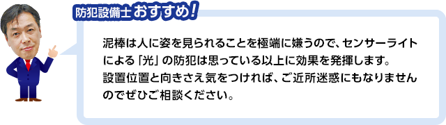 防犯設備士おすすめ! 泥棒は人に姿を見られることを極端に嫌うので、センサーライトによる「光」の防犯は思っている以上に果を発揮します。設置位置と向きさえ気をつければ、ご近所迷惑にもなりませんのでぜひご相談ください。