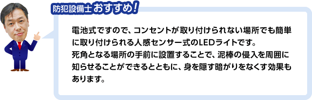 防犯設備士おすすめ!電池式ですので、コンセントが取り付けられない場所でも簡単に取り付けられる人感センサー式のLEDライトです。死角となる場所の手前に設置することで、泥棒の侵入を周囲に知らせることができるとともに、身を隠す暗がりをなくす効果もあります