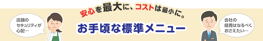 店舗のセキュリティーが心配・・・ 会社の経費はなるべくおさえたい・・・ 安心を最大に、コストは最小に。お手頃な標準メニュー