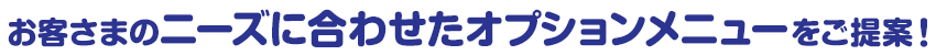 お客さまのニーズに合わせたオプションメニューをご提案！