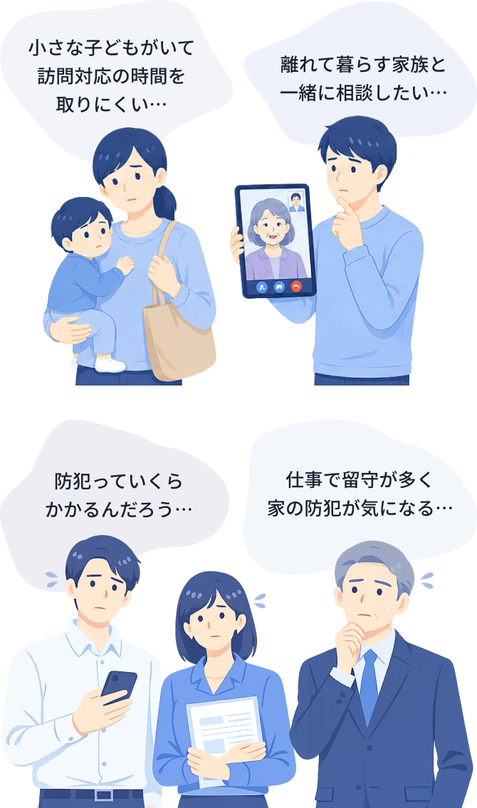 小さな子どもがいて訪問対応の時間を取りにくい、離れて暮らす家族と一緒に相談したい、防犯っていくらかかるんだろう、仕事で留守が多く家の防犯が気になる
