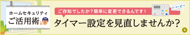 ホームセキュリティご活用術 タイマー設定を見直しませんか？ ご存知でしたか？簡単に変更できるんです！