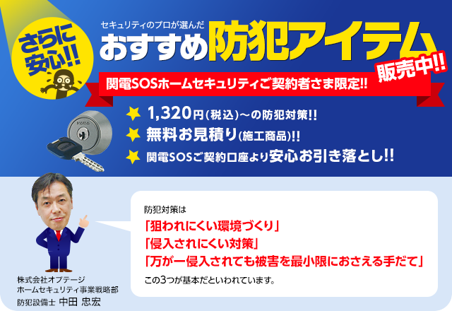 さらに安心!!セキュリティのプロが選んだおすすめ防犯アイテム 関電SOSホームセキュリティご契約者さま限定販売中!!　防犯対策は「狙われにくい環境づくり」「侵入されにくい対策」「万が一侵入されても被害を最小限におさえる手だて」この3つが基本だといわれています。