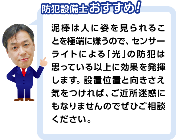 防犯設備士おすすめ! 泥棒は人に姿を見られることを極端に嫌うので、センサーライトによる「光」の防犯は思っている以上に果を発揮します。設置位置と向きさえ気をつければ、ご近所迷惑にもなりませんのでぜひご相談ください。