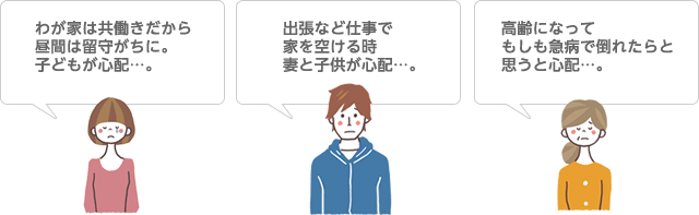 わが家は共働きだから昼間は留守がちに。子どもが心配…。 出張など仕事で家を空ける時妻と子供が心配…。 高齢になってもしも急病で倒れたらと思うと心配…。