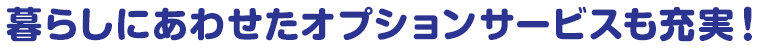 暮らしにあわせたオプションサービスも充実！