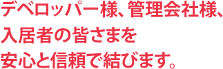 デベロッパー様、管理会社様、入居者の皆さまを安心と信頼で結びます。