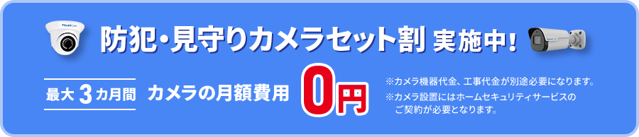 防犯・見守りカメラセット割実施中! 最大3ヶ月間カメラの月額費用0円 ※カメラ機器代金、工事代金が別途必要になります。※カメラ設置にはホームセキュリティサービスのご契約が必要となります。