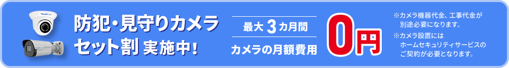 防犯・見守りカメラセット割実施中! 最大3ヶ月間カメラの月額費用0円 ※カメラ機器代金、工事代金が別途必要になります。※カメラ設置にはホームセキュリティサービスのご契約が必要となります。