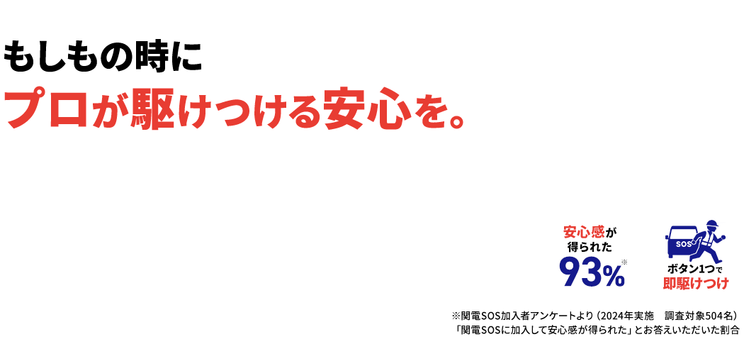 もしもの時にプロが駆けつける安心を。 安心感が得られた 93%※ ボタン1つで即駆けつけ ※関電SOS加入者アンケートより（2024年実施　調査対象504名）「関電SOSに加入して安心感が得られた」とお答えいただいた割合