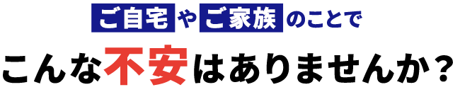 ご自宅やご家族のことでこんな不安はありませんか？